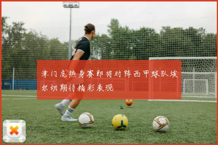 津门虎热身赛即将对阵西甲球队埃尔切期待精彩表现
