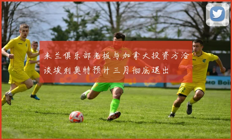 米兰俱乐部老板与加拿大投资方洽谈埃利奥特预计三月彻底退出
