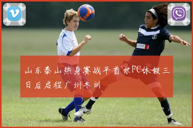 山东泰山热身赛战平首尔FC休假三日后启程广州冬训