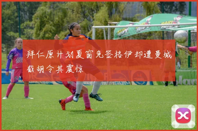 拜仁原计划夏窗免签格伊却遭曼城截胡令其震惊