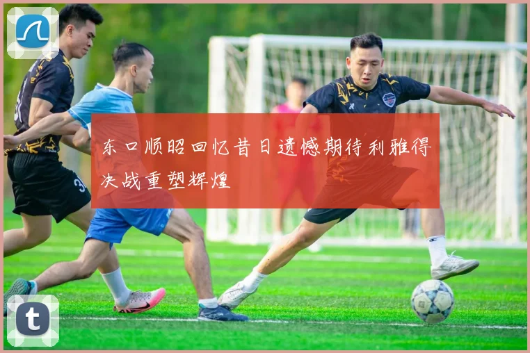 东口顺昭回忆昔日遗憾期待利雅得决战重塑辉煌