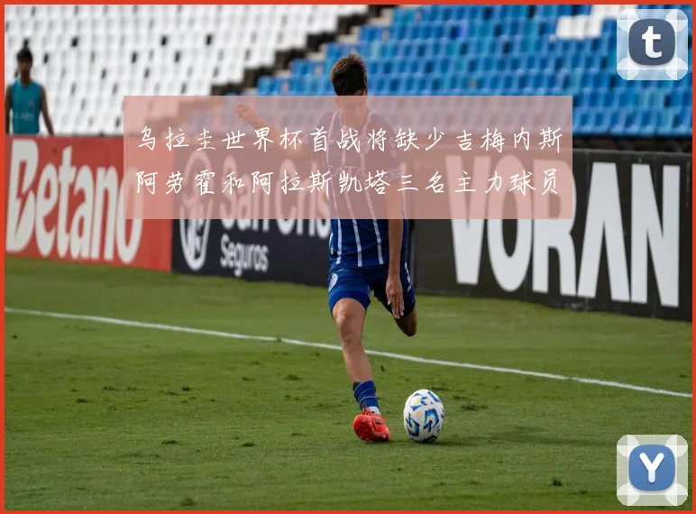 乌拉圭世界杯首战将缺少吉梅内斯阿劳霍和阿拉斯凯塔三名主力球员