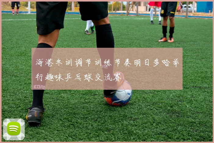 海港冬训调节训练节奏明日多哈举行趣味乒乓球交流赛
