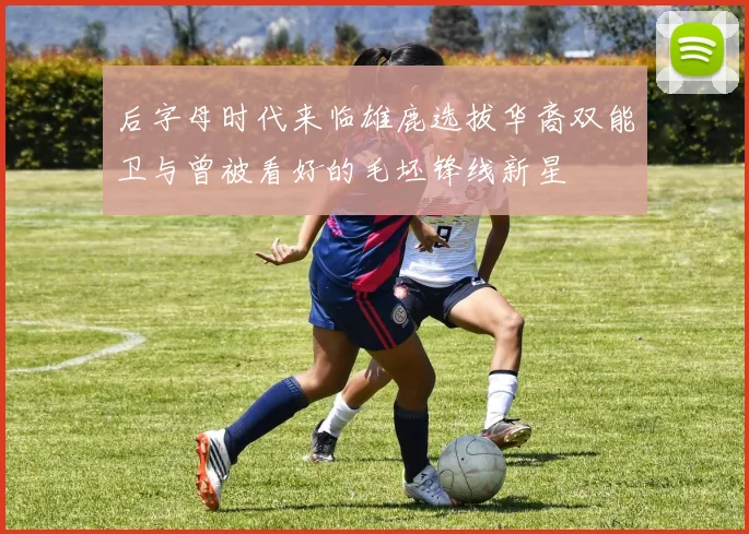 后字母时代来临雄鹿选拔华裔双能卫与曾被看好的毛坯锋线新星