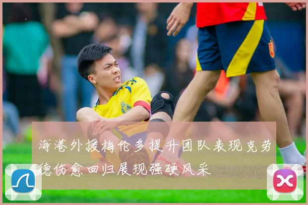 海港外援梅伦多提升团队表现克劳德伤愈回归展现强硬风采