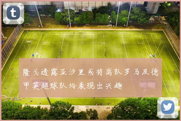 隆戈透露亚沙里或将离队罗马及德甲英超球队均表现出兴趣