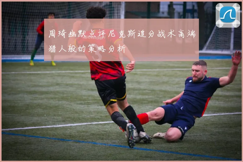 周琦幽默点评尼克斯追分战术高端猎人般的策略分析
