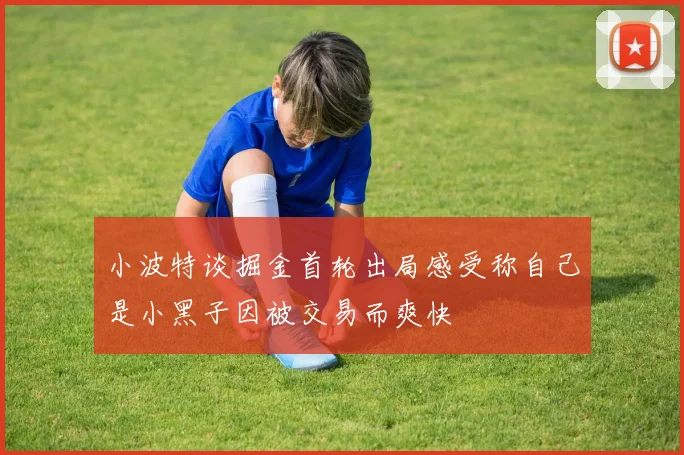 小波特谈掘金首轮出局感受称自己是小黑子因被交易而爽快