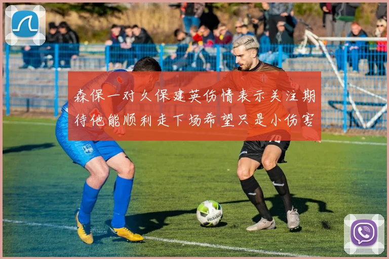 森保一对久保建英伤情表示关注期待他能顺利走下场希望只是小伤害