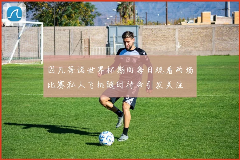 因凡蒂诺世界杯期间每日观看两场比赛私人飞机随时待命引发关注