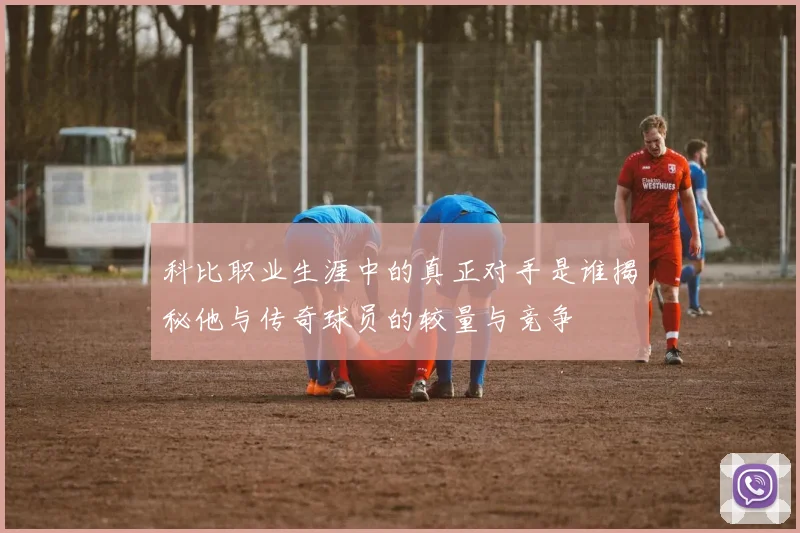 科比职业生涯中的真正对手是谁揭秘他与传奇球员的较量与竞争