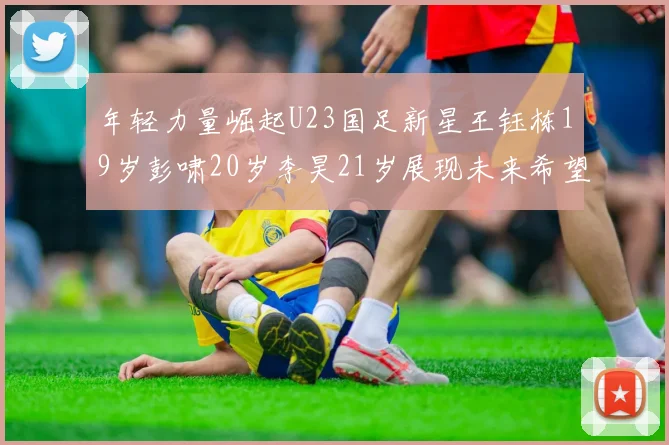 年轻力量崛起U23国足新星王钰栋19岁彭啸20岁李昊21岁展现未来希望