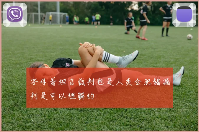 字母哥坦言裁判也是人类会犯错漏判是可以理解的