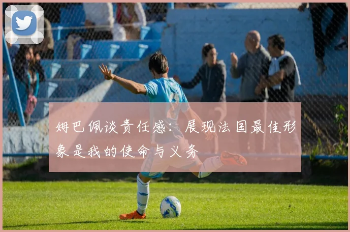 姆巴佩谈责任感：展现法国最佳形象是我的使命与义务