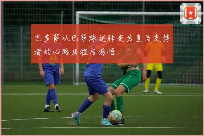 巴多萨从巴萨球迷转变为皇马支持者的心路历程与感悟