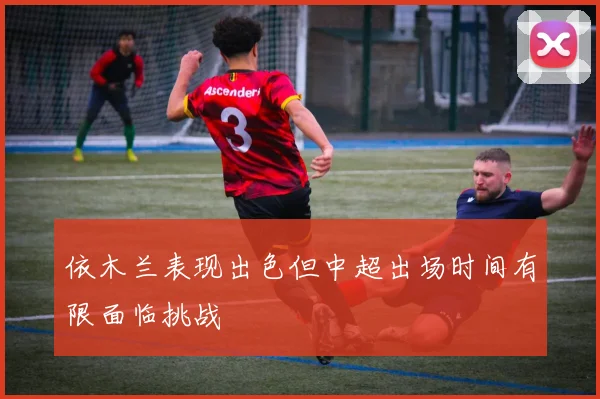 依木兰表现出色但中超出场时间有限面临挑战