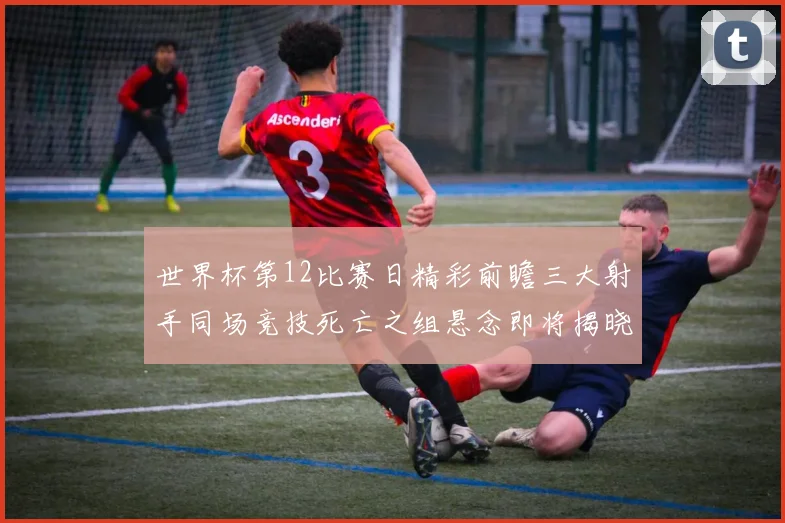 世界杯第12比赛日精彩前瞻三大射手同场竞技死亡之组悬念即将揭晓