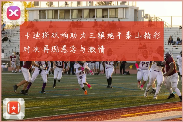 卡迪斯双响助力三镇绝平泰山精彩对决再现悬念与激情