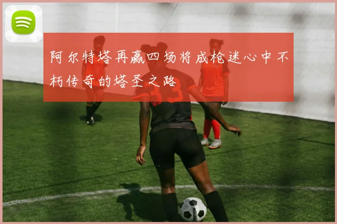 阿尔特塔再赢四场将成枪迷心中不朽传奇的塔圣之路