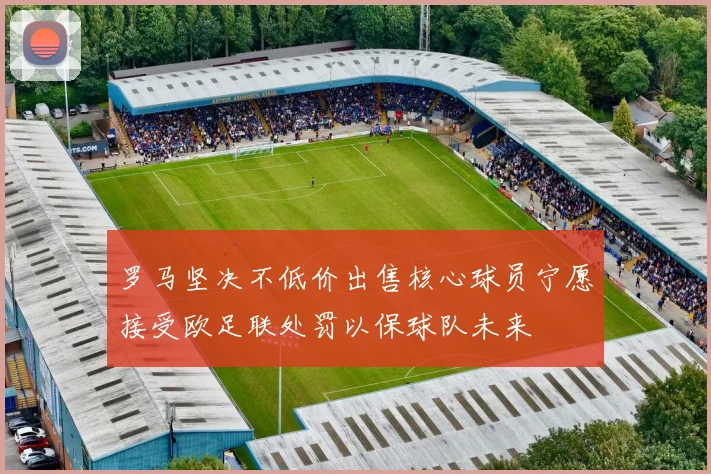 罗马坚决不低价出售核心球员宁愿接受欧足联处罚以保球队未来