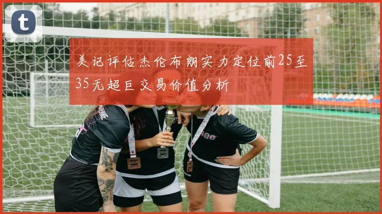 美记评估杰伦布朗实力定位前25至35无超巨交易价值分析