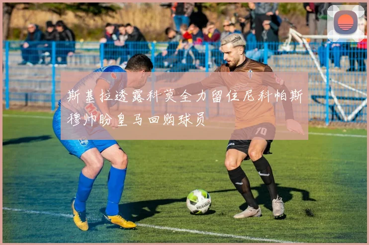 斯基拉透露科莫全力留住尼科帕斯穆帅盼皇马回购球员